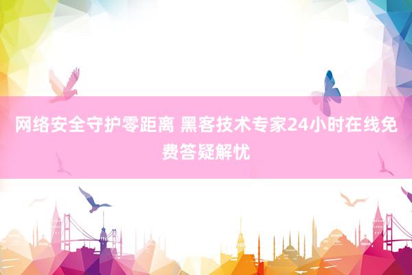 网络安全守护零距离 黑客技术专家24小时在线免费答疑解忧