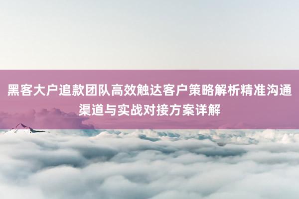 黑客大户追款团队高效触达客户策略解析精准沟通渠道与实战对接方案详解