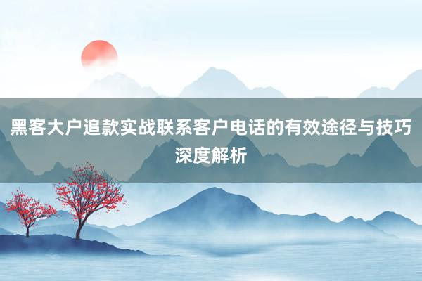 黑客大户追款实战联系客户电话的有效途径与技巧深度解析