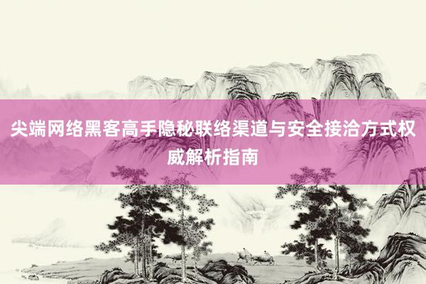 尖端网络黑客高手隐秘联络渠道与安全接洽方式权威解析指南