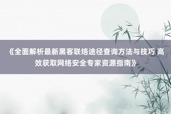 《全面解析最新黑客联络途径查询方法与技巧 高效获取网络安全专家资源指南》