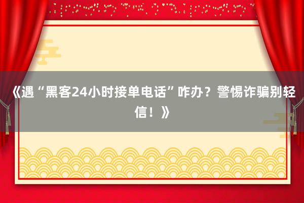 《遇“黑客24小时接单电话”咋办？警惕诈骗别轻信！》