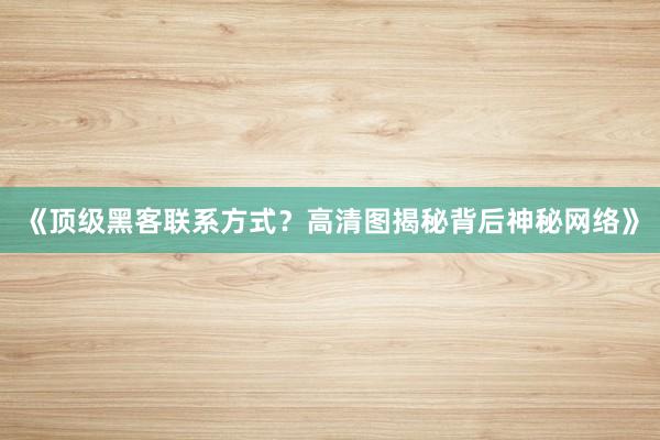 《顶级黑客联系方式？高清图揭秘背后神秘网络》