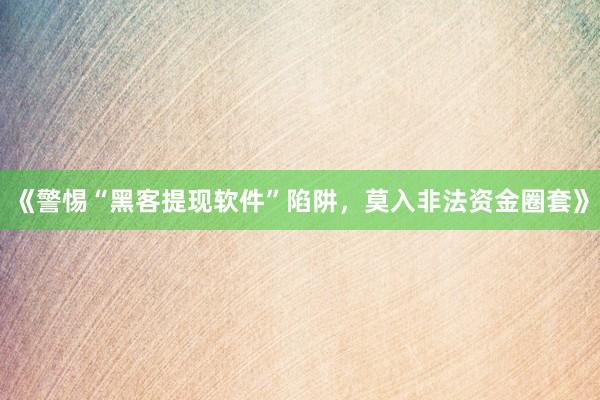 《警惕“黑客提现软件”陷阱，莫入非法资金圈套》