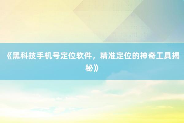 《黑科技手机号定位软件，精准定位的神奇工具揭秘》